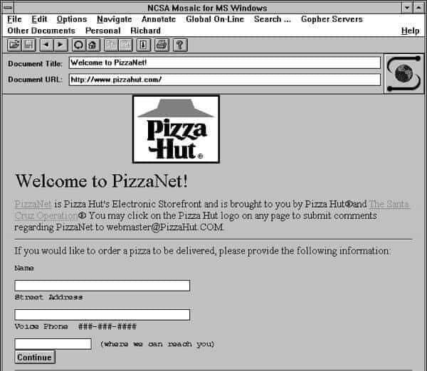NCSA Mosaic for MS Windows Navigate Annotate Global On-Line Search... File Edit Options Gopher Servers Other Documents Personal Richard Help ? Welcome to PizzaNet! Document Title: Document URL: http://www pizzahut.com/ Pizza Hut® Welcome to PizzaNet! PizzaNet is Pizza Hut's Electronic Storefront and 15 brought to you by Pizza Hut and The Santa Cruz Operation You may click on the Pizza Hut logo on any page to submit comments regarding PizzaNet to webmaster@PizzaHut COM If you would like to order a pizza to be delivered, please provide the following information Name Street Address Voice Phone ###-###-#### (where so can roach you) Continue