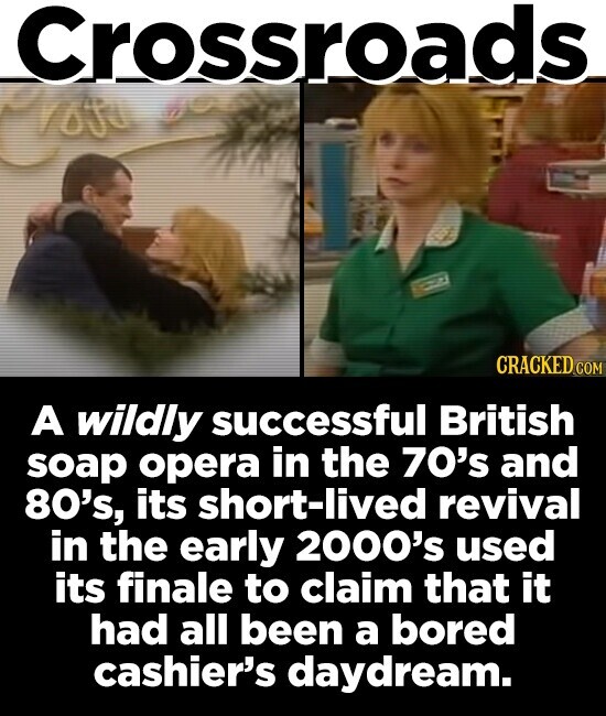 Crossroads CRACKED COM A wildly successful British soap opera in the 70's and 80's, its short-lived revival in the early 2000's used its finale to claim that it had all been a bored cashier's daydream.