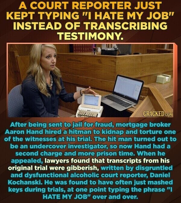 A COURT REPORTER JUST KEPT TYPING I HATE MY JOB INSTEAD OF TRANSCRIBING TESTIMONY. CRACKED.COM After being sent to jail for fraud, mortgage broker Aaron Hand hired a hitman to kidnap and torture one of the witnesses at his trial. The hit man turned out to be an undercover investigator, so now Hand had a second charge and more prison time. When he appealed, lawyers found that transcripts from his original trial were gibberish, written by disgruntled and dysfunctional alcoholic court reporter, Daniel Kochanski. Не was found to have often just mashed keys during trials, at one point typing the