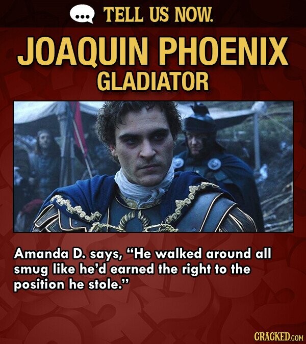 ... TELL US NOW. JOAQUIN PHOENIX GLADIATOR Amanda D. says, He walked around all smug like he'd earned the right to the position he stole. CRACKED.COM
