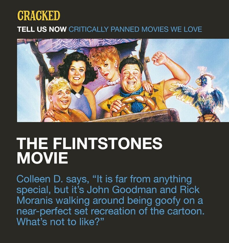 CRACKED TELL US NOW CRITICALLY PANNED MOVIES WE LOVE THE FLINTSTONES MOVIE Colleen D. says, It is far from anything special, but it's John Goodman and Rick Moranis walking around being goofy on a near-perfect set recreation of the cartoon. What's not to like?