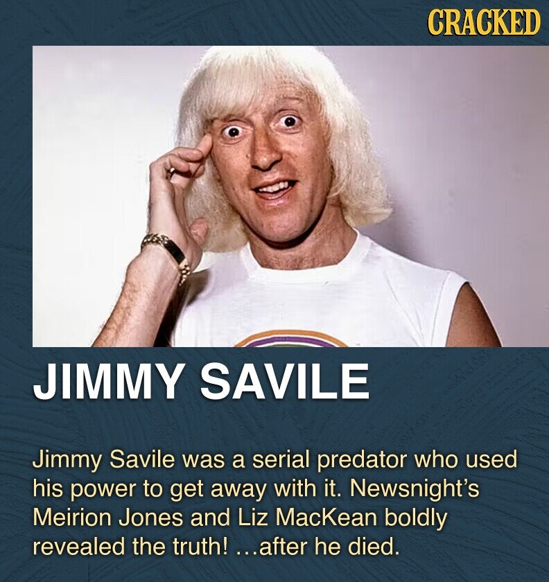 CRACKED JIMMY SAVILE Jimmy Savile was a serial predator who used his power to get away with it. Newsnight's Meirion Jones and Liz MacKean boldly revealed the truth! ...after he died.