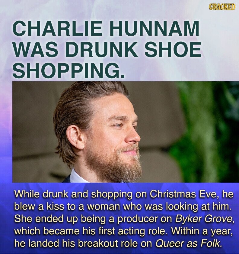 GRACKED CHARLIE HUNNAM WAS DRUNK SHOE SHOPPING. While drunk and shopping on Christmas Eve, he blew a kiss to a woman who was looking at him. She ended up being a producer on Byker Grove, which became his first acting role. Within a year, he landed his breakout role on Queer as Folk.