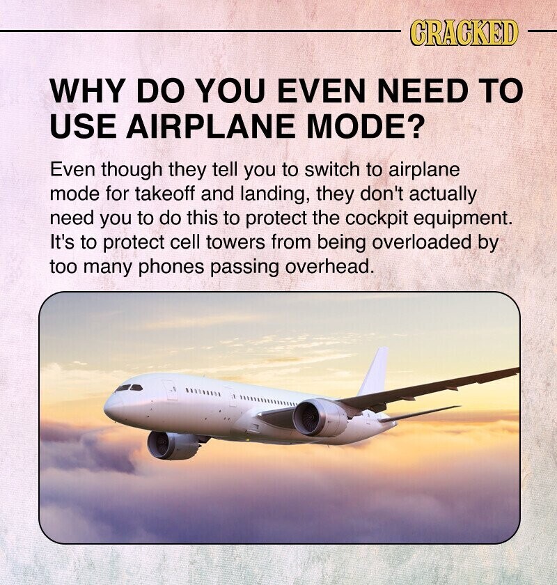 CRACKED WHY DO YOU EVEN NEED TO USE AIRPLANE MODE? Even though they tell you to switch to airplane mode for takeoff and landing, they don't actually need you to do this to protect the cockpit equipment. It's to protect cell towers from being overloaded by too many phones passing overhead.