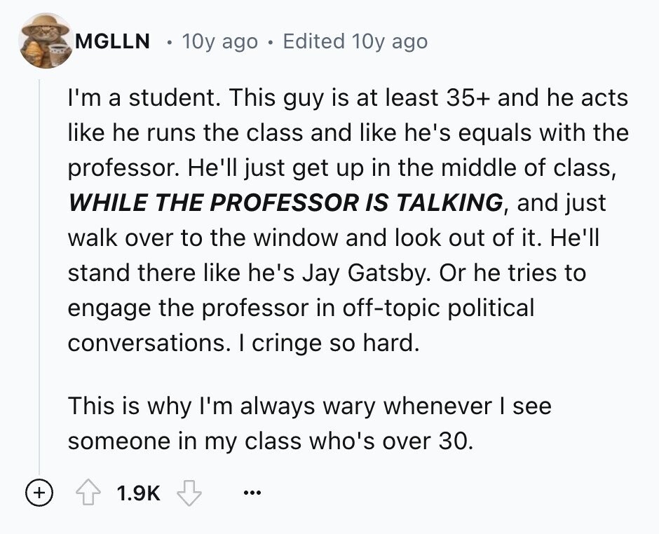 MGLLN 10y ago Edited 10y ago I'm a student. This guy is at least 35+ and he acts like he runs the class and like he's equals with the professor. He'll just get up in the middle of class, WHILE THE PROFESSOR IS TALKING, and just walk over to the window and look out of it. He'll stand there like he's Jay Gatsby. Or he tries to engage the professor in off-topic political conversations. I cringe so hard. This is why I'm always wary whenever I see someone in my class who's over 30. + 1.9K ...