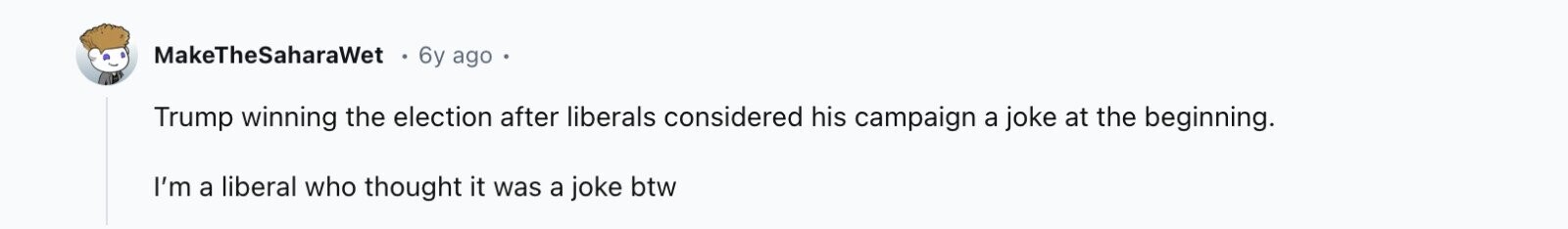 MakeTheSaharaWet 6y ago Trump winning the election after liberals considered his campaign a joke at the beginning. I'm a liberal who thought it was a joke btw