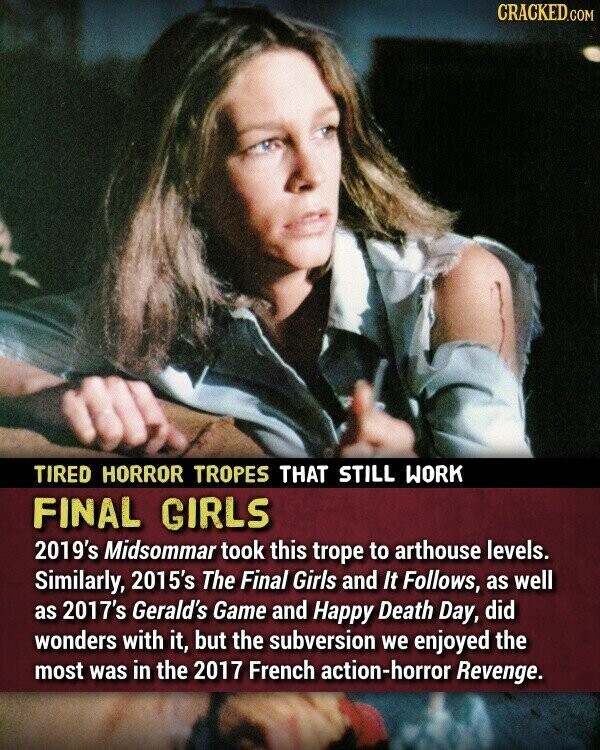 CRACKED.COM TIRED HORROR TROPES THAT STILL WORK FINAL GIRLS 2019's Midsommar took this trope to arthouse levels. Similarly, 2015's The Final Girls and It Follows, as well as 2017's Gerald's Game and Happy Death Day, did wonders with it, but the subversion we enjoyed the most was in the 2017 French action-horror Revenge.
