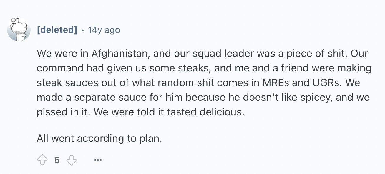 14y ago We were in Afghanistan, and our squad leader was a piece of shit. Our command had given us some steaks, and me and a friend were making steak sauces out of what random shit comes in MREs and UGRs. We made a separate sauce for him because he doesn't like spicey, and we pissed in it. We were told it tasted delicious. All went according to plan. 5 ...