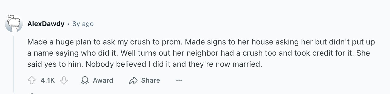 AlexDawdy 8y ago Made a huge plan to ask my crush to prom. Made signs to her house asking her but didn't put up a name saying who did it. Well turns out her neighbor had a crush too and took credit for it. She said yes to him. Nobody believed I did it and they're now married. 4.1K Award Share ...