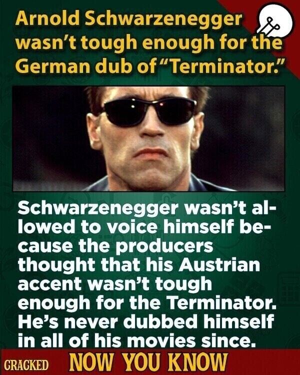Arnold Schwarzenegger wasn't tough enough for the German dub of Terminator. Schwarzenegger wasn't al- lowed to voice himself be- cause the producers thought that his Austrian accent wasn't tough enough for the Terminator. He's never dubbed himself in all of his movies since. CRACKED NOW YOU KNOW