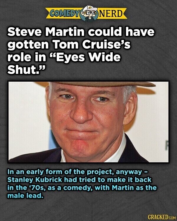 COMEDY NERD Steve Martin could have gotten Tom Cruise's role in Eyes Wide Shut. In an early form of the project, anyway - Stanley Kubrick had tried to make it back in the '70s, as a comedy, with Martin as the male lead. CRACKED.COM