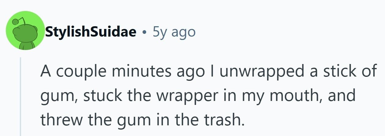 StylishSuidae . 5y ago A couple minutes ago I unwrapped a stick of gum, stuck the wrapper in my mouth, and threw the gum in the trash.