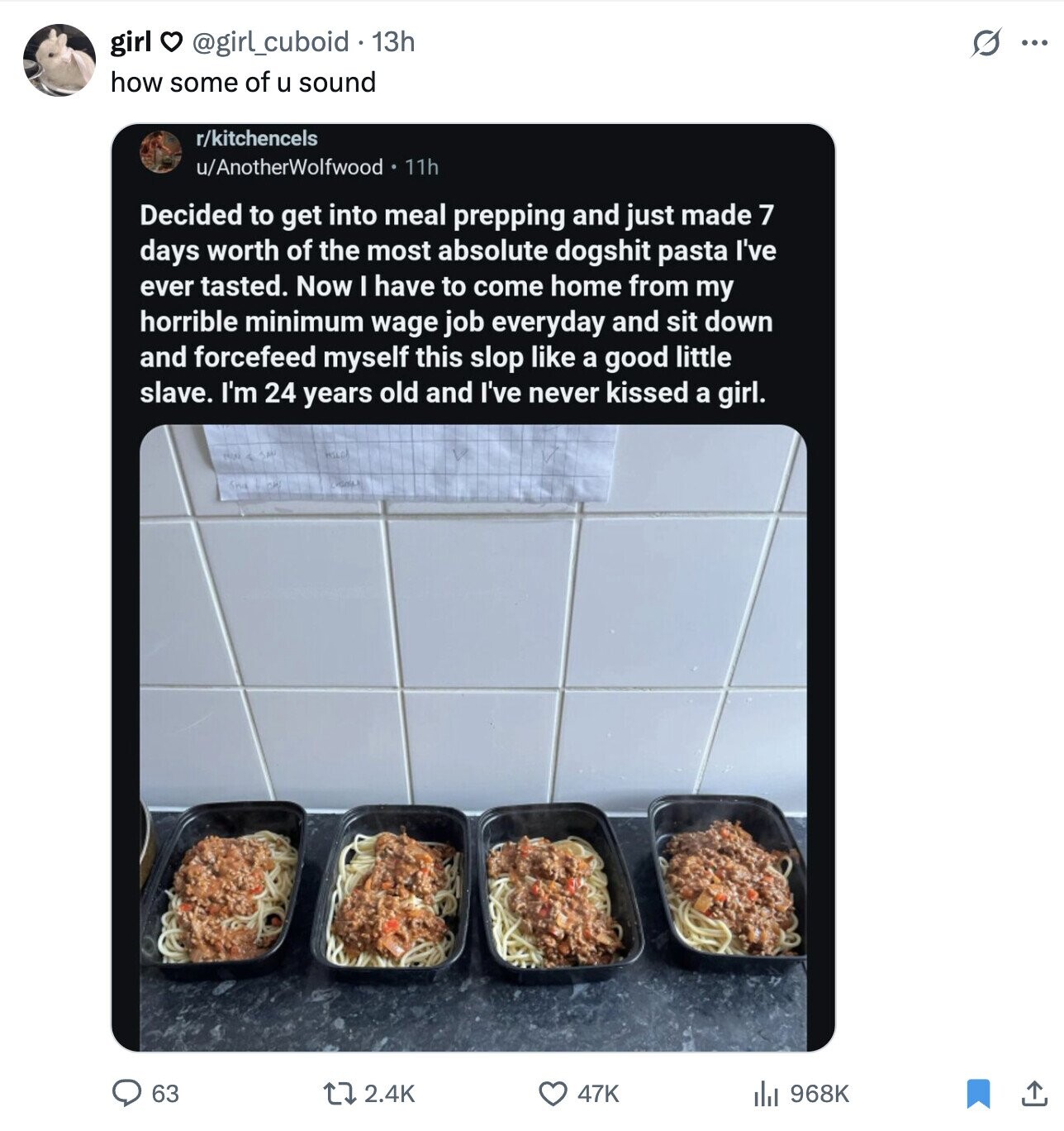 girl . @girl_cuboid 13h S ... how some of u sound r/kitchencels u/AnotherWolfwood 11h Decided to get into meal prepping and just made 7 days worth of the most absolute dogshit pasta I've ever tasted. Now I have to come home from my horrible minimum wage job everyday and sit down and forcefeed myself this slop like a good little slave. I'm 24 years old and I've never kissed a girl. 63 2.4K 47K 968K