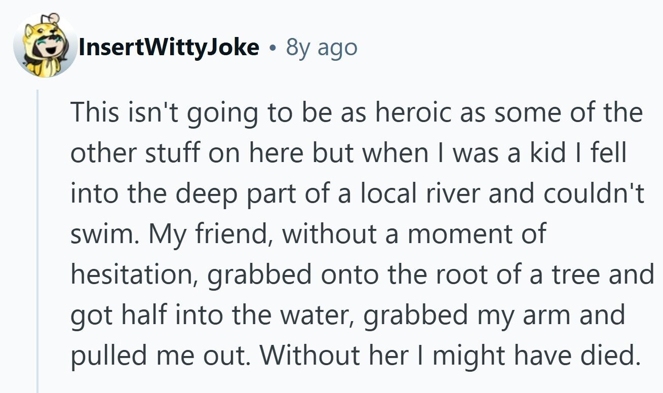 InsertWittyJoke . 8y ago This isn't going to be as heroic as some of the other stuff on here but when I was a kid I fell into the deep part of a local river and couldn't swim. My friend, without a moment of hesitation, grabbed onto the root of a tree and got half into the water, grabbed my arm and pulled me out. Without her I might have died.