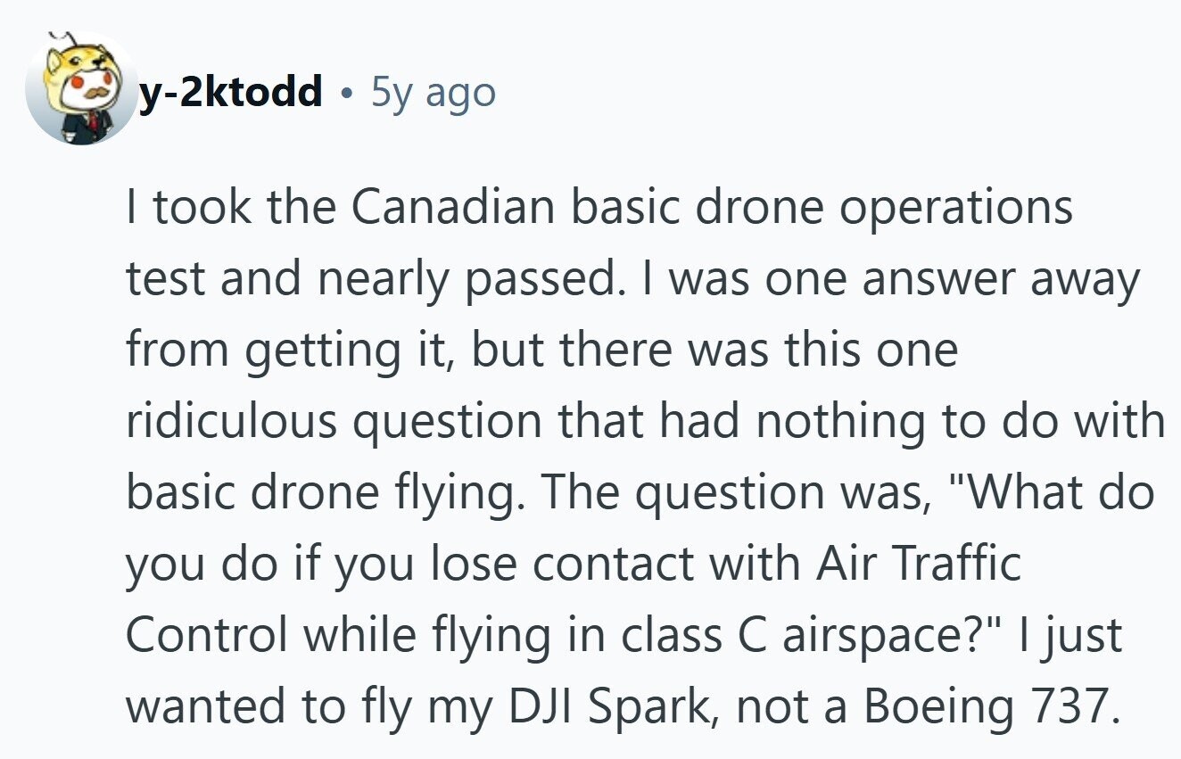 y-2ktodd 5y ago I took the Canadian basic drone operations test and nearly passed. I was one answer away from getting it, but there was this one ridiculous question that had nothing to do with basic drone flying. The question was, What do you do if you lose contact with Air Traffic Control while flying in class С airspace? I just wanted to fly my DJI Spark, not a Boeing 737. 
