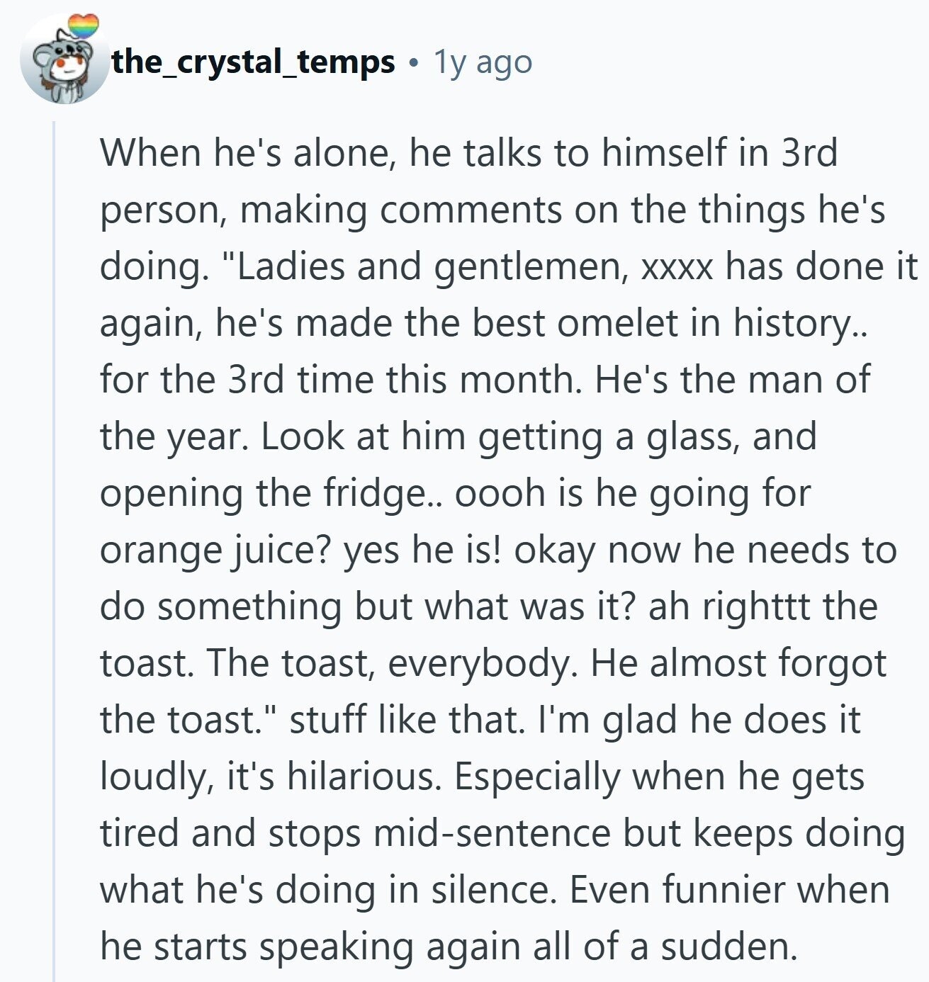 the_crystal_temps 1y ago When he's alone, he talks to himself in 3rd person, making comments on the things he's doing. Ladies and gentlemen, XXXX has done it again, he's made the best omelet in history.. for the 3rd time this month. He's the man of the year. Look at him getting a glass, and opening the fridge.. oooh is he going for orange juice? yes he is! okay now he needs to do something but what was it? ah righttt the toast. The toast, everybody. Не almost forgot the toast. stuff like that. I'm glad he does it loudly, it's