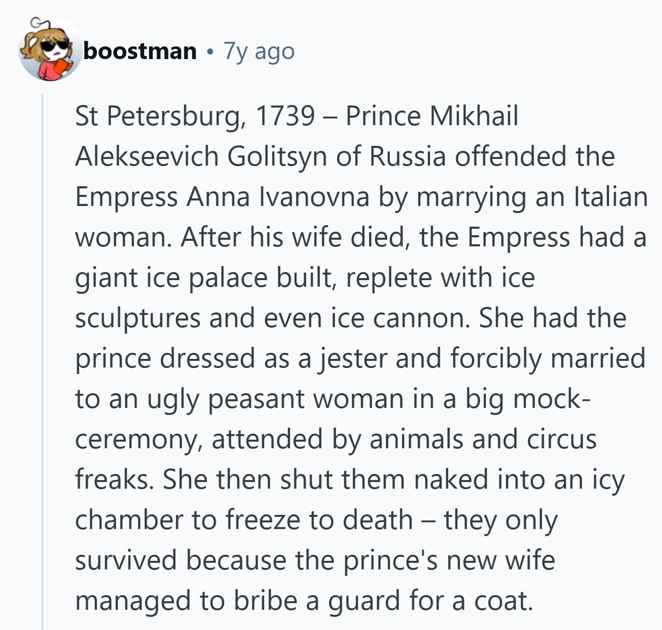boostman 7y ago St Petersburg, 1739 - Prince Mikhail Alekseevich Golitsyn of Russia offended the Empress Anna Ivanovna by marrying an Italian woman. After his wife died, the Empress had a giant ice palace built, replete with ice sculptures and even ice cannon. She had the prince dressed as a jester and forcibly married to an ugly peasant woman in a big mock- ceremony, attended by animals and circus freaks. She then shut them naked into an icy chamber to freeze to death - they only survived because the prince's new wife managed to bribe a guard for a coat. 