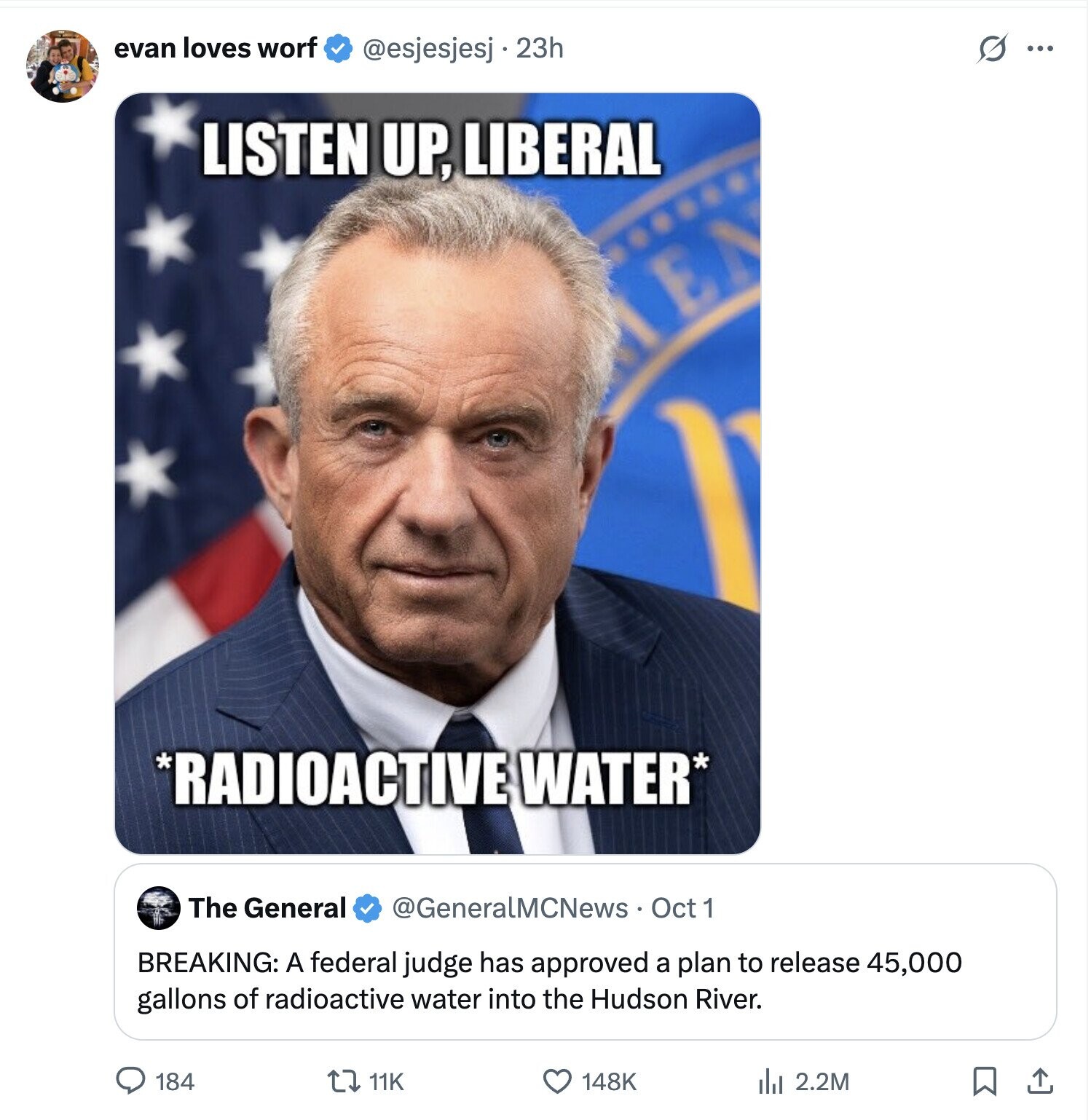 evan loves worf @esjesjesj . 23h O ... LISTEN UP, LIBERAL EN 1 *RADIOACTIVE WATER* The General @GeneralMCNews Oct 1 BREAKING: A federal judge has approved a plan to release 45,000 gallons of radioactive water into the Hudson River. 184 148K 11K del 2.2M 