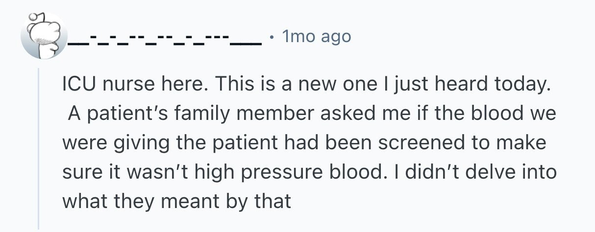 1mo ago ICU nurse here. This is a new one I just heard today. A patient's family member asked me if the blood we were giving the patient had been screened to make sure it wasn't high pressure blood. I didn't delve into what they meant by that 