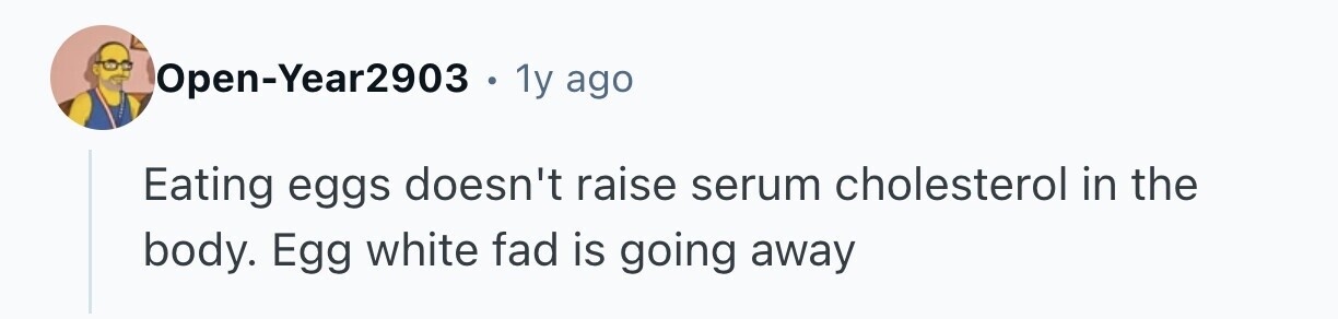 Open-Year2903 1y ago Eating eggs doesn't raise serum cholesterol in the body. Egg white fad is going away