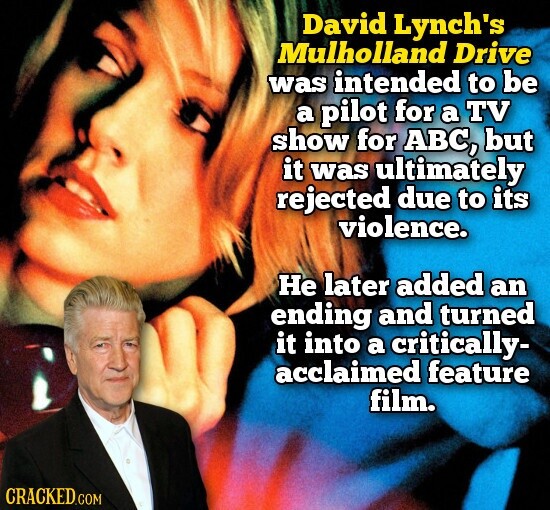 David Lynch's Mulholland Drive was intended to be a pilot for a TV show for ABC, but it was ultimately rejected due to its violence. Не later added an ending and turned it into a critically- acclaimed feature film. CRACKED.COM