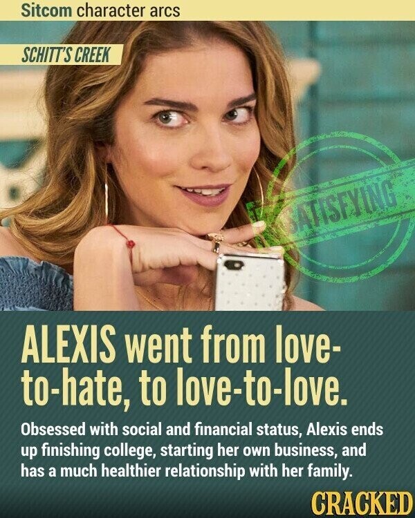 Sitcom character arcs SCHITT'S CREEK SATISFYING ALEXIS went from love- to-hate, to love-to-love. Obsessed with social and financial status, Alexis ends up finishing college, starting her own business, and has a much healthier relationship with her family. CRACKED