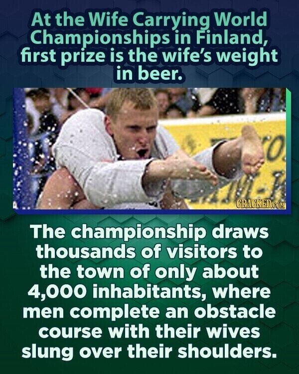 At the Wife Carrying World Championships in Finland, first prize is the wife's weight in beer. O GRACKED.COM The championship draws thousands of visitors to the town of only about 4,000 inhabitants, where men complete an obstacle course with their wives slung over their shoulders.