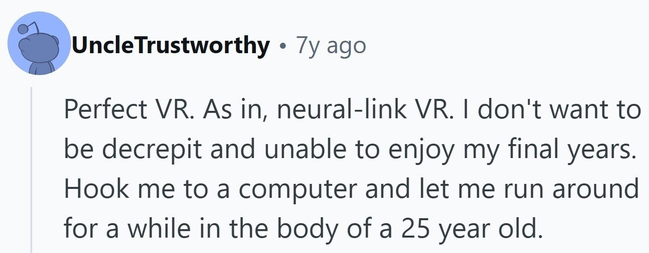 UncleTrustworthy . 7y ago Perfect VR. As in, neural-link VR. I don't want to be decrepit and unable to enjoy my final years. Hook me to a computer and let me run around for a while in the body of a 25 year old.