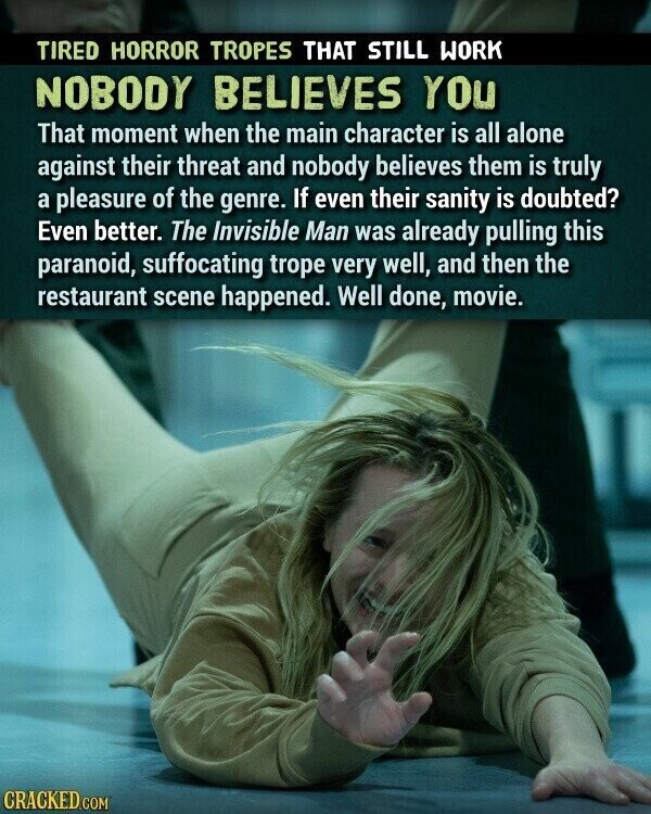 TIRED HORROR TROPES THAT STILL WORK NOBODY BELIEVES YOU That moment when the main character is all alone against their threat and nobody believes them is truly a pleasure of the genre. If even their sanity is doubted? Even better. The Invisible Man was already pulling this paranoid, suffocating trope very well, and then the restaurant scene happened. Well done, movie. CRACKED.COM
