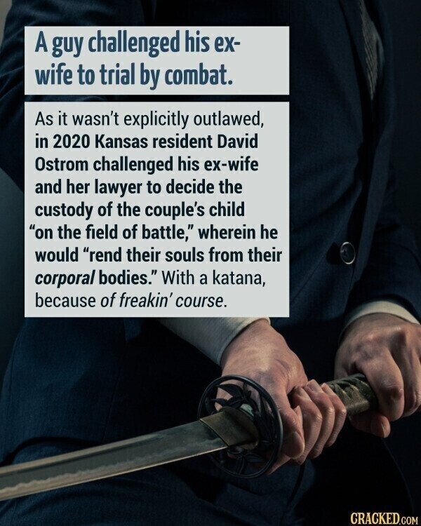 A guy challenged his ex- wife to trial by combat. As it wasn't explicitly outlawed, in 2020 Kansas resident David Ostrom challenged his ex-wife and her lawyer to decide the custody of the couple's child on the field of battle, wherein he would rend their souls from their corporal bodies. With a katana, because of freakin' course. CRACKED.COM