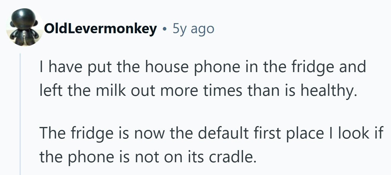 OldLevermonkey . 5y ago I have put the house phone in the fridge and left the milk out more times than is healthy. The fridge is now the default first place I look if the phone is not on its cradle.