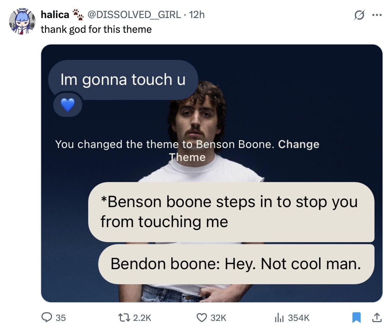 halica @DISSOLVED_GIRL . 12h G ... thank god for this theme Im gonna touch u You changed the theme to Benson Boone. Change Theme *Benson boone steps in to stop you from touching me Bendon boone: Hey. Not cool man. 35 2.2K 32K 354K