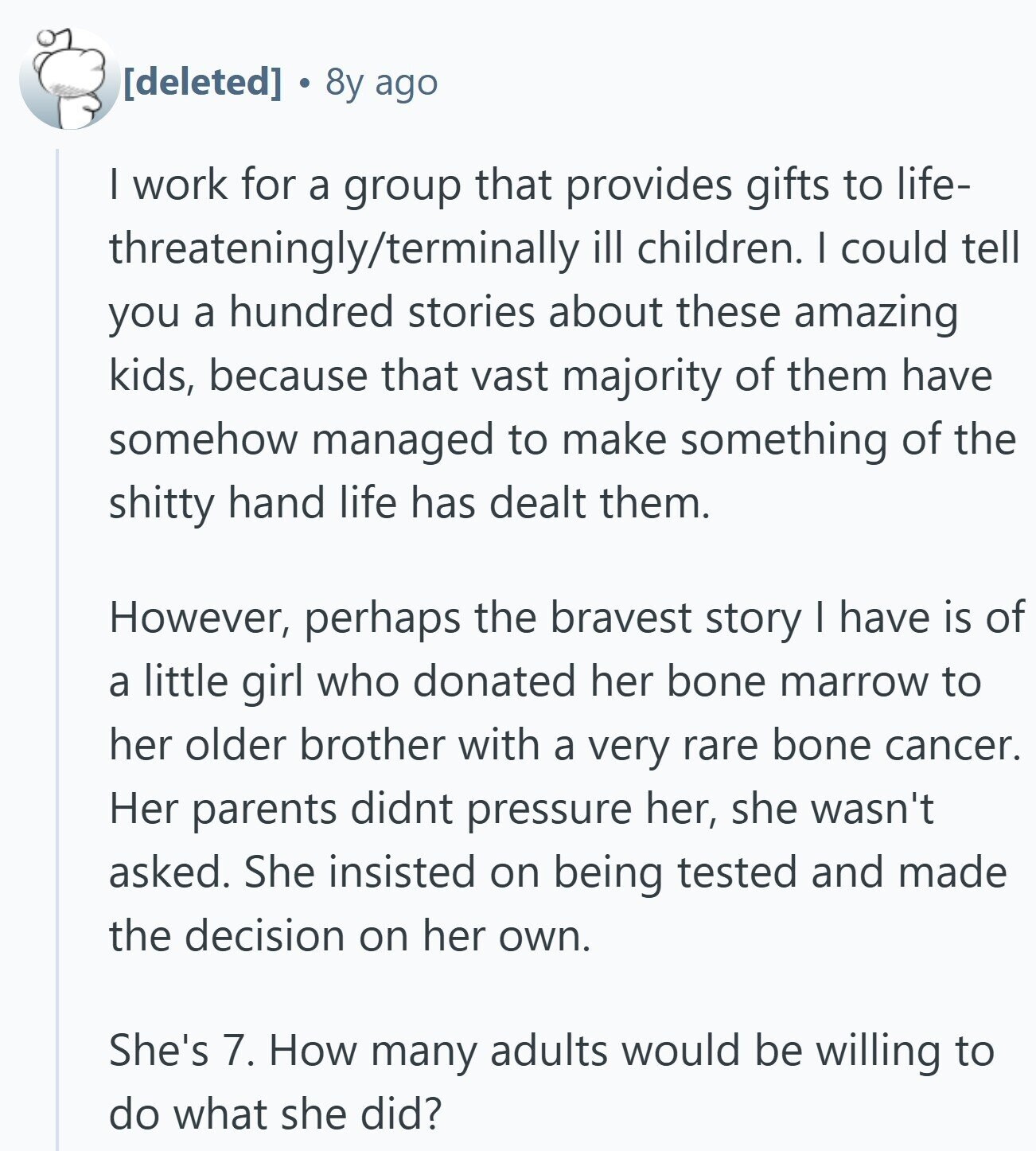 8y ago I work for a group that provides gifts to life- threateningly/terminally ill children. I could tell you a hundred stories about these amazing kids, because that vast majority of them have somehow managed to make something of the shitty hand life has dealt them. However, perhaps the bravest story I have is of a little girl who donated her bone marrow to her older brother with a very rare bone cancer. Her parents didnt pressure her, she wasn't asked. She insisted on being tested and made the decision on her own. She's 7. How many adults would