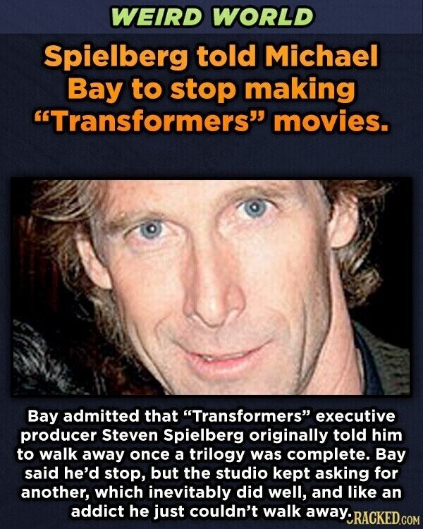 WEIRD WORLD Spielberg told Michael Bay to stop making Transformers movies. Bay admitted that Transformers executive producer Steven Spielberg originally told him to walk away once a trilogy was complete. Bay said he'd stop, but the studio kept asking for another, which inevitably did well, and like an addict he just couldn't walk away. CRACKED.COM