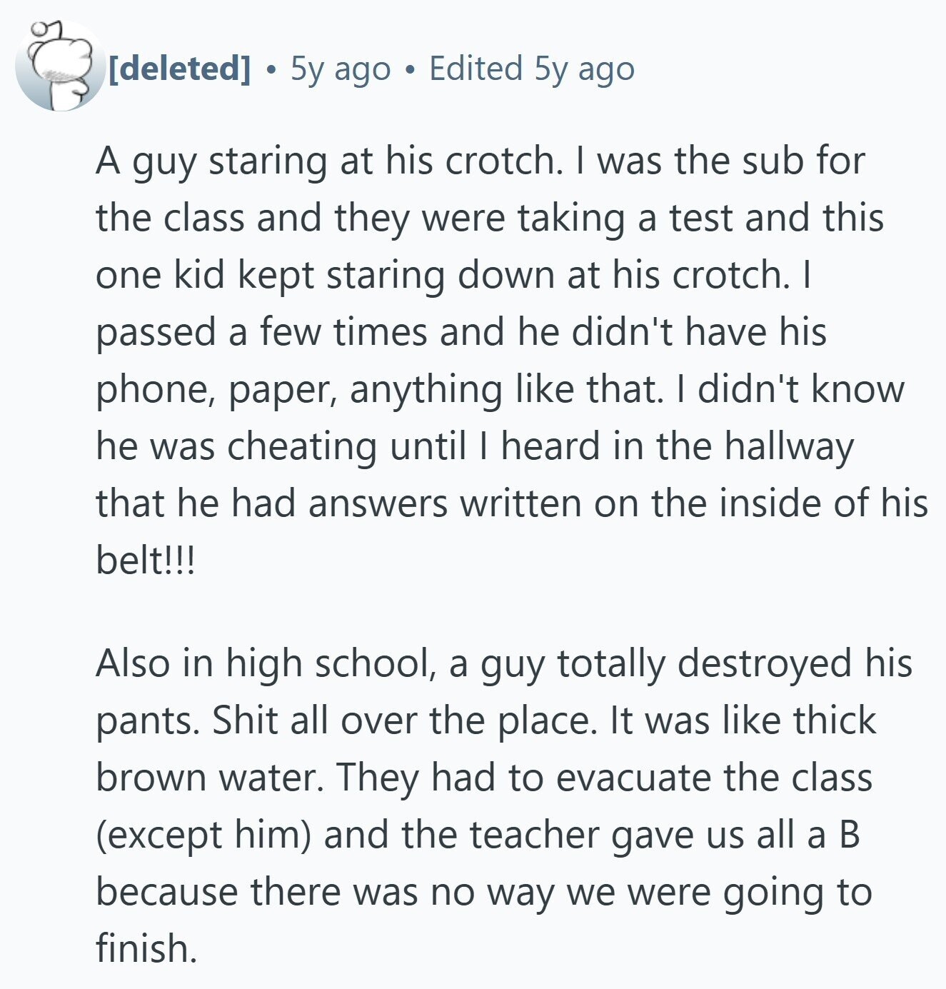  5y ago Edited 5y ago A guy staring at his crotch. I was the sub for the class and they were taking a test and this one kid kept staring down at his crotch. I passed a few times and he didn't have his phone, paper, anything like that. I didn't know he was cheating until I heard in the hallway that he had answers written on the inside of his belt!!! Also in high school, a guy totally destroyed his pants. Shit all over the place. It was like thick brown water. They had to evacuate the class 