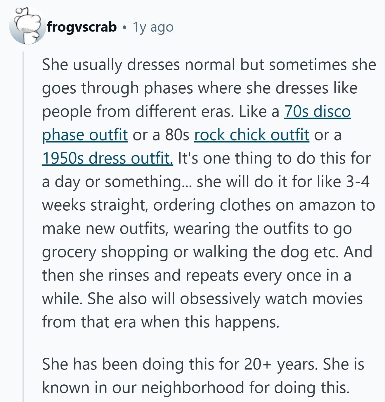 frogvscrab 1y ago She usually dresses normal but sometimes she goes through phases where she dresses like people from different eras. Like a 70s disco phase outfit or a 80s rock chick outfit or a 1950s dress outfit. It's one thing to do this for a day or something... she will do it for like 3-4 weeks straight, ordering clothes on amazon to make new outfits, wearing the outfits to go grocery shopping or walking the dog etc. And then she rinses and repeats every once in a while. She also will obsessively watch movies from that era when this