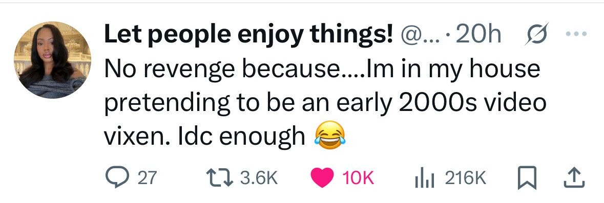Let people enjoy things! @... 20h ... No revenge because....Im in my house s pretending to be an early 2000s video vixen. Idc enough 27 3.6K 10K 216K 
