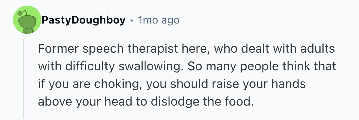 PastyDoughboy 1mo ago Former speech therapist here, who dealt with adults with difficulty swallowing. So many people think that if you are choking, you should raise your hands above your head to dislodge the food. 