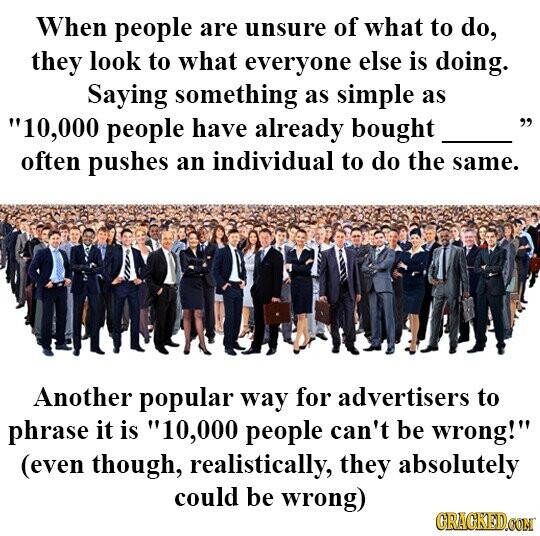 When people are unsure of what to do, they look to what everyone else is doing. Saying something as simple as 10,000 people have already bought often pushes an individual to do the same. Another popular way for advertisers to phrase it is 10,000 people can't be wrong! (even though, realistically, they absolutely could be wrong) GRACKED.COM