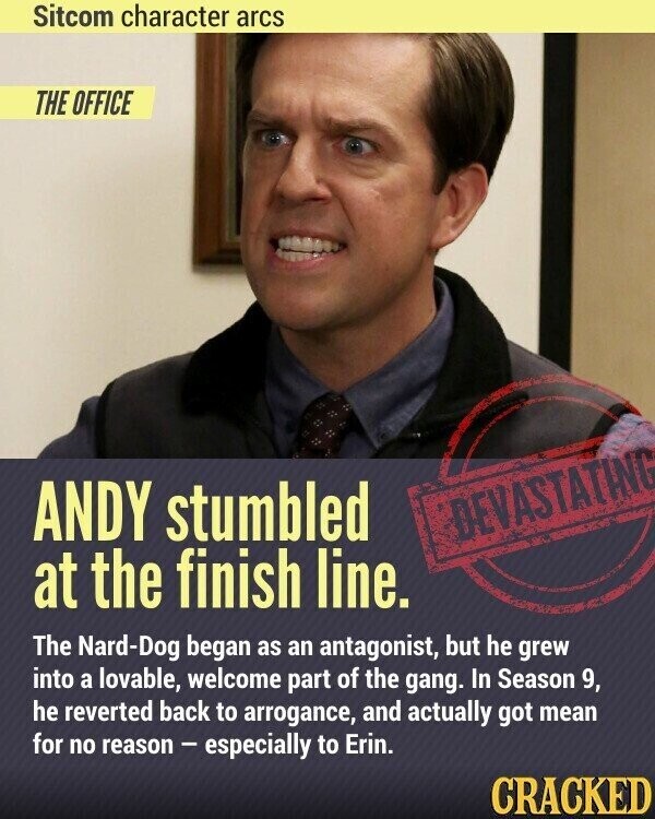 Sitcom character arcs THE OFFICE ANDY stumbled DEVASTATING at the finish line. The Nard-Dog began as an antagonist, but he grew into a lovable, welcome part of the gang. In Season 9, he reverted back to arrogance, and actually got mean for no reason - especially to Erin. CRACKED