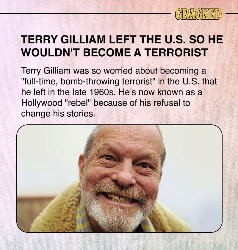 CRACKED TERRY GILLIAM LEFT THE U.S. so НЕ WOULDN'T BECOME A TERRORIST Terry Gilliam was so worried about becoming a full-time, bomb-throwing terrorist in the U.S. that he left in the late 1960s. He's now known as a Hollywood rebel because of his refusal to change his stories.