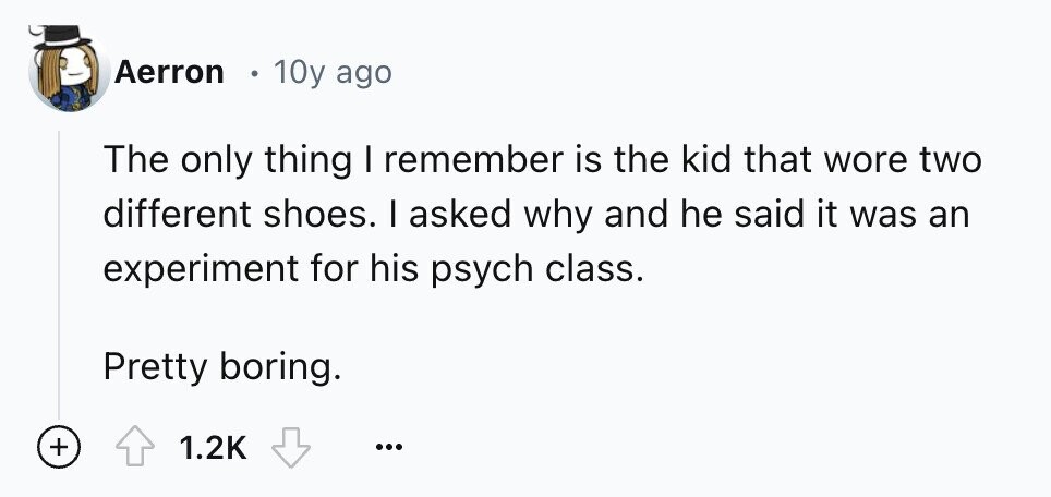 Aerron 10y ago The only thing I remember is the kid that wore two different shoes. I asked why and he said it was an experiment for his psych class. Pretty boring. + 1.2K ...