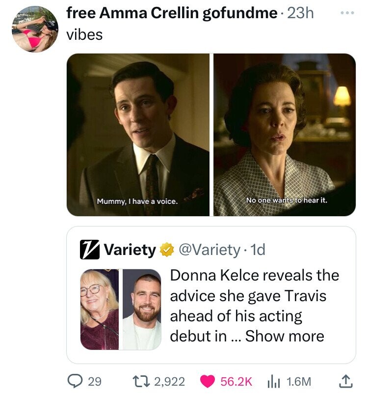 free Amma Crellin gofundme 23h ... vibes No one wants to hear it. Mummy, have a voice. V Variety @Variety 1d Donna Kelce reveals the advice she gave Travis ahead of his acting debut in ... Show more 29 2,922 56.2K 1.6M