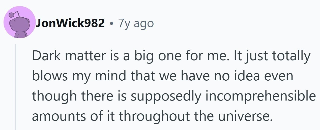 JonWick982 . 7y ago Dark matter is a big one for me. It just totally blows my mind that we have no idea even though there is supposedly incomprehensible amounts of it throughout the universe.