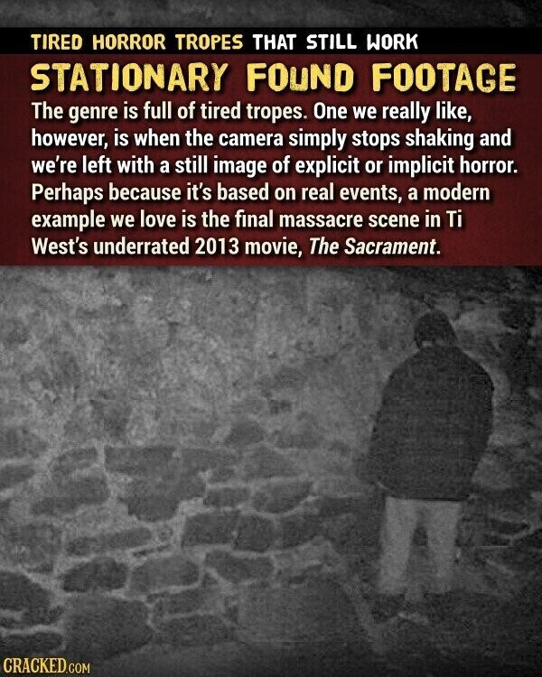 TIRED HORROR TROPES THAT STILL WORK STATIONARY FOUND FOOTAGE The genre is full of tired tropes. One we really like, however, is when the camera simply stops shaking and we're left with a still image of explicit or implicit horror. Perhaps because it's based on real events, a modern example we love is the final massacre scene in Ti West's underrated 2013 movie, The Sacrament. CRACKED.COM