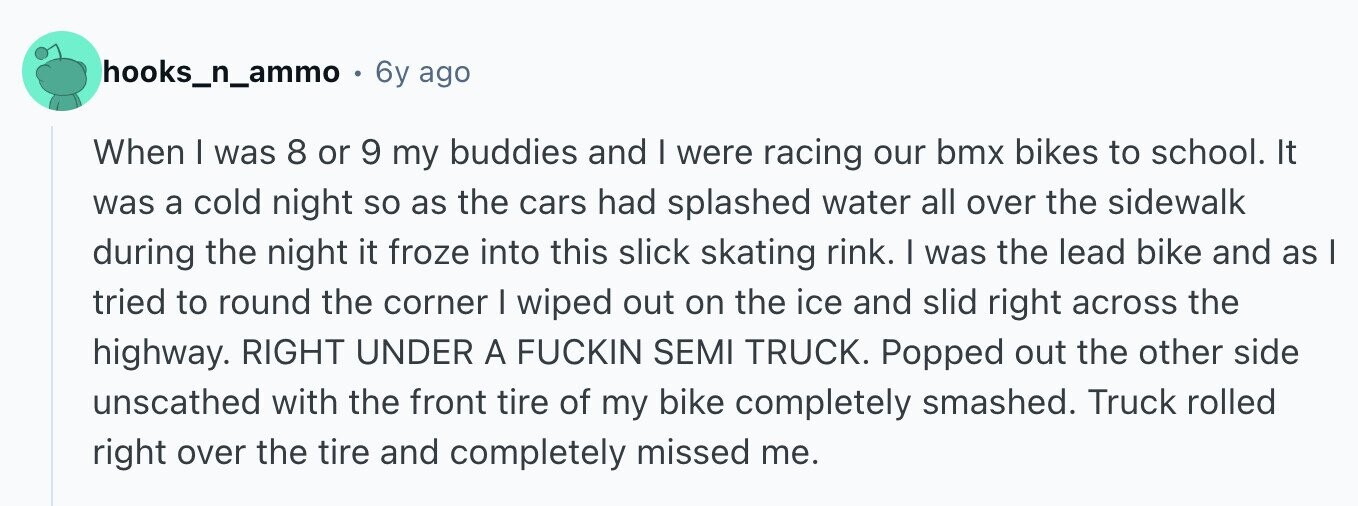 hooks_n_ammo 6y ago When I was 8 or 9 my buddies and I were racing our bmx bikes to school. It was a cold night so as the cars had splashed water all over the sidewalk during the night it froze into this slick skating rink. I was the lead bike and as I tried to round the corner I wiped out on the ice and slid right across the highway. RIGHT UNDER A FUCKIN SEMI TRUCK. Popped out the other side unscathed with the front tire of my bike completely smashed. Truck rolled right over the tire and completely