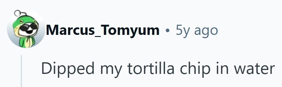 Marcus_Tomyum . 5y ago Dipped my tortilla chip in water