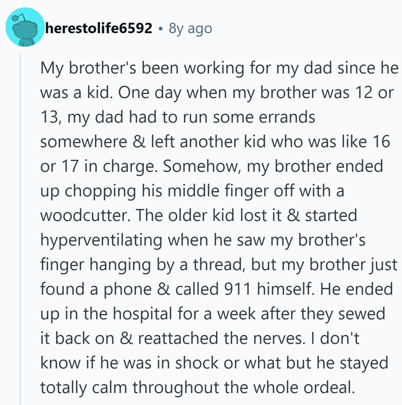 herestolife6592 8y ago My brother's been working for my dad since he was a kid. One day when my brother was 12 or 13, my dad had to run some errands somewhere & left another kid who was like 16 or 17 in charge. Somehow, my brother ended up chopping his middle finger off with a woodcutter. The older kid lost it & started hyperventilating when he saw my brother's finger hanging by a thread, but my brother just found a phone & called 911 himself. Не ended up in the hospital for a week after they sewed it back