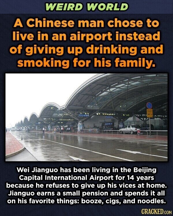 WEIRD WORLD A Chinese man chose to live in an airport instead of giving up drinking and smoking for his family. SHEE Wei Jianguo has been living in the Beijing Capital International Airport for 14 years because he refuses to give up his vices at home. Jianguo earns a small pension and spends it all on his favorite things: booze, cigs, and noodles. CRACKED.COM