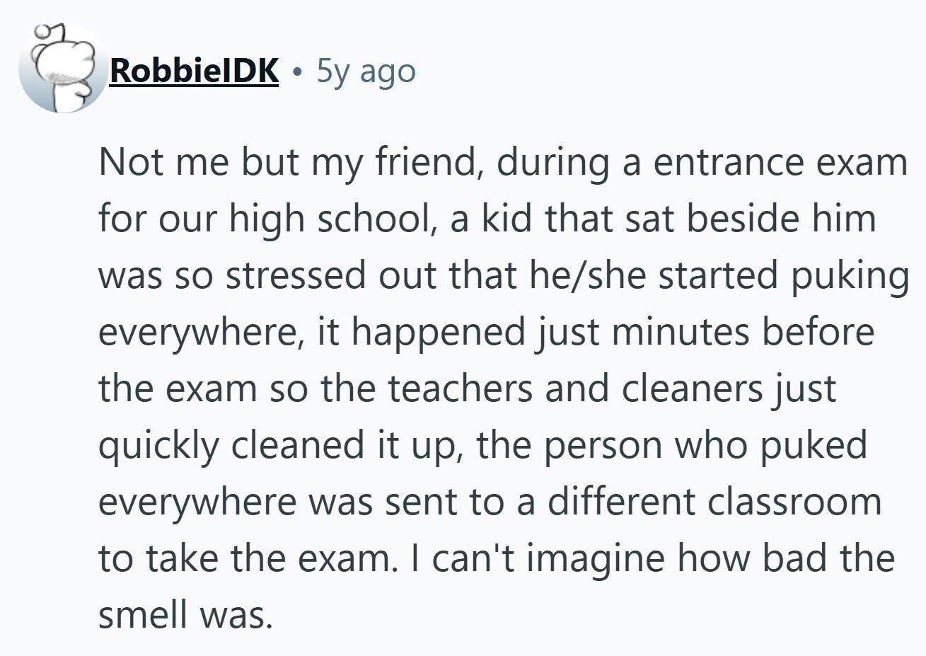 RobbielDK 5y ago Not me but my friend, during a entrance exam for our high school, a kid that sat beside him was so stressed out that he/she started puking everywhere, it happened just minutes before the exam so the teachers and cleaners just quickly cleaned it up, the person who puked everywhere was sent to a different classroom to take the exam. I can't imagine how bad the smell was. 